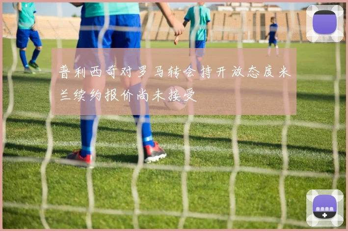 普利西奇对罗马转会持开放态度米兰续约报价尚未接受