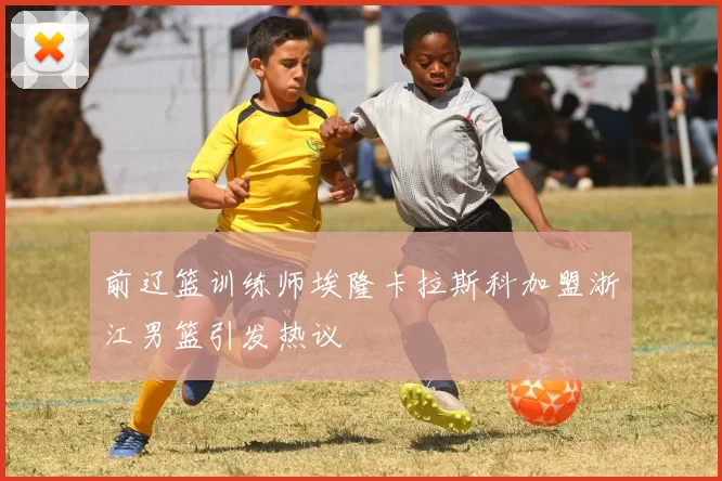 前辽篮训练师埃隆卡拉斯科加盟浙江男篮引发热议