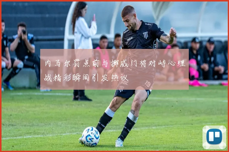 内马尔罚点前与挪威门将对峙心理战精彩瞬间引发热议