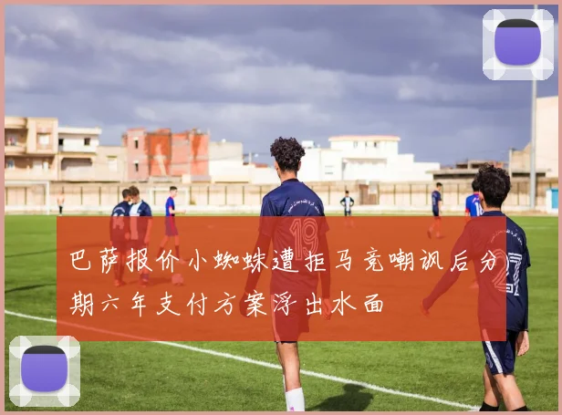 巴萨报价小蜘蛛遭拒马竞嘲讽后分期六年支付方案浮出水面
