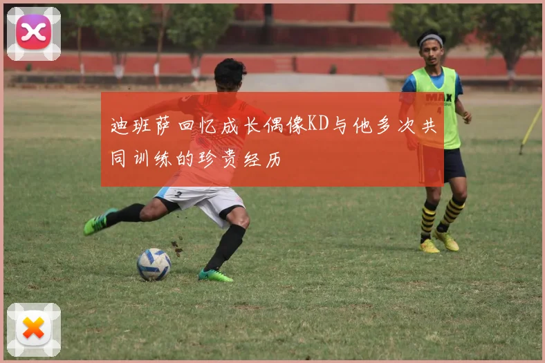 迪班萨回忆成长偶像KD与他多次共同训练的珍贵经历