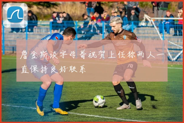 詹金斯谈字母哥祝贺上任称两人一直保持良好联系