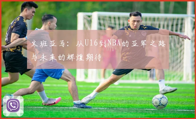 文班亚马:从U16到NBA的亚军之路与未来的辉煌期待