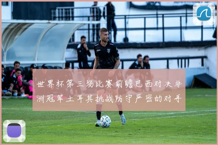 世界杯第三场比赛前瞻巴西对决非洲冠军土耳其挑战防守严密的对手