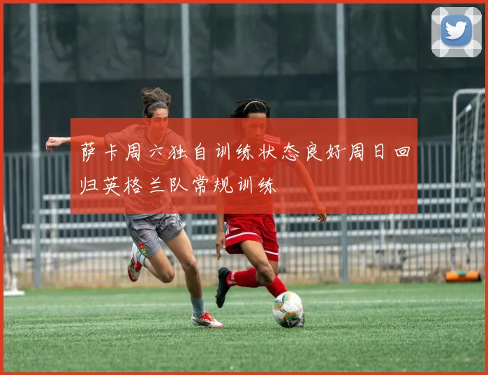 萨卡周六独自训练状态良好周日回归英格兰队常规训练