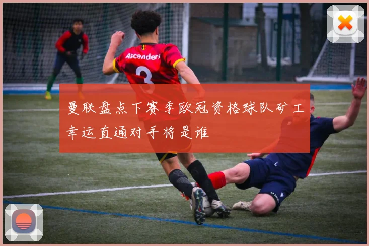曼联盘点下赛季欧冠资格球队矿工幸运直通对手将是谁