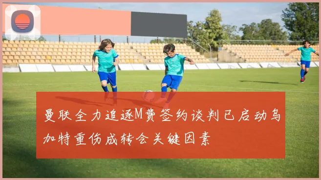 曼联全力追逐M费签约谈判已启动乌加特重伤成转会关键因素