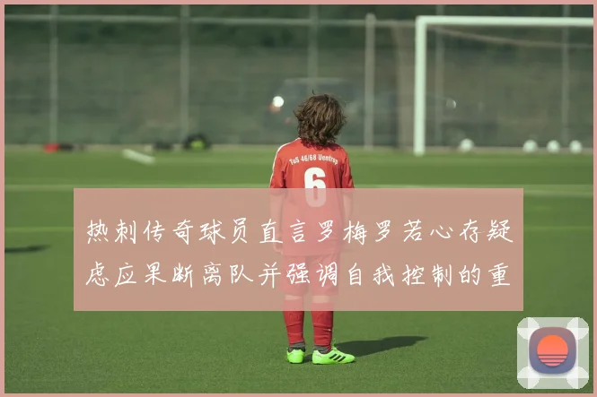 热刺传奇球员直言罗梅罗若心存疑虑应果断离队并强调自我控制的重要性