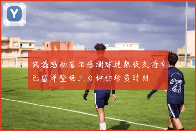 武磊感动落泪感谢球迷熬夜支持自己留洋登场三分钟的珍贵时刻