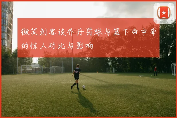 微笑刺客谈乔丹罚球与篮下命中率的惊人对比与影响